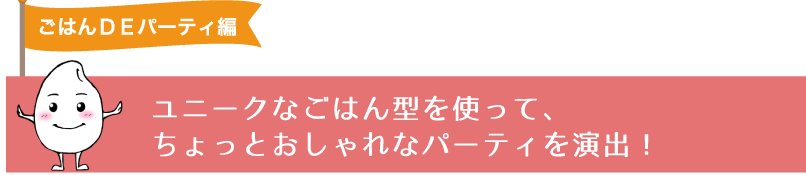 ユニークなごはん型を使って、ちょっとおしゃれなパーティを演出！