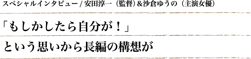 スペシャルインタビュー/安田淳一（監督）＆沙倉ゆうの（主演女優）「もしかしたら自分が！」という思いから長編の構想が