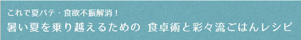 これで夏バテ・食欲不振解消！暑い夏を乗り越えるための 食卓術と彩々流ごはんレシピ